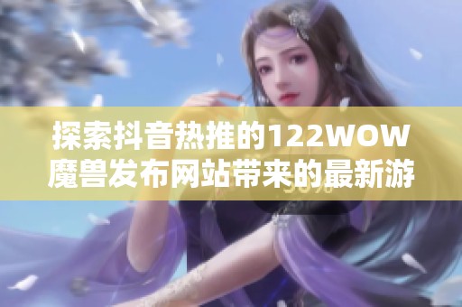 探索抖音热推的122WOW魔兽发布网站带来的最新游戏动态