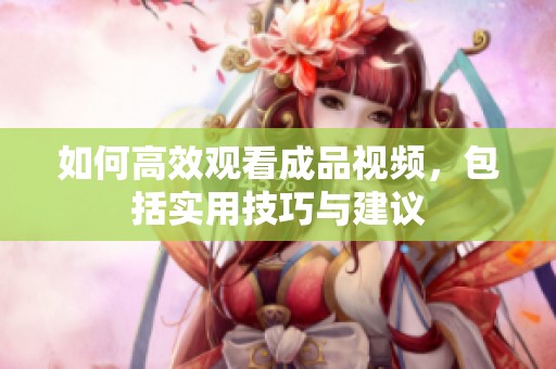 如何高效观看成品视频，包括实用技巧与建议