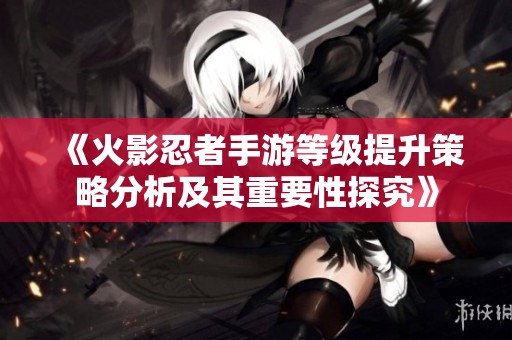 《火影忍者手游等级提升策略分析及其重要性探究》