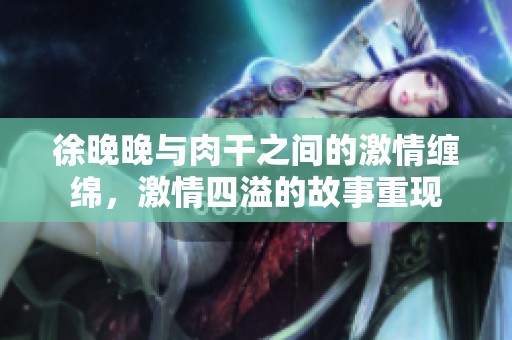 徐晚晚与肉干之间的激情缠绵，激情四溢的故事重现