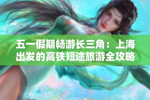 五一假期畅游长三角：上海出发的高铁短途旅游全攻略分享