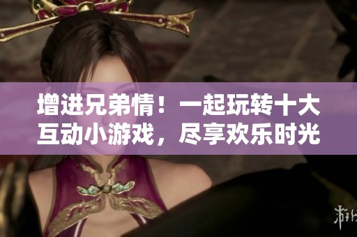 增进兄弟情！一起玩转十大互动小游戏，尽享欢乐时光