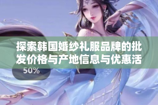 探索韩国婚纱礼服品牌的批发价格与产地信息与优惠活动