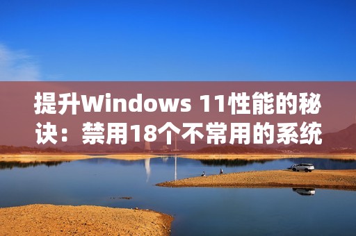 提升Windows 11性能的秘诀：禁用18个不常用的系统服务方法解析