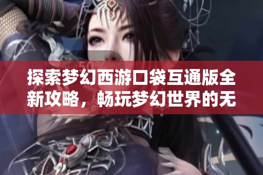 探索梦幻西游口袋互通版全新攻略，畅玩梦幻世界的无限乐趣
