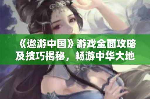 《遨游中国》游戏全面攻略及技巧揭秘，畅游中华大地的精彩旅程