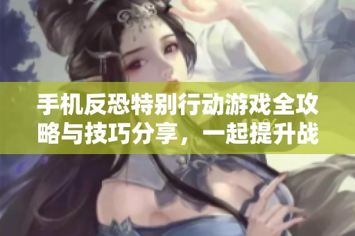 手机反恐特别行动游戏全攻略与技巧分享，一起提升战斗能力！