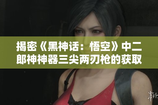 揭密《黑神话：悟空》中二郎神神器三尖两刃枪的获取攻略分享