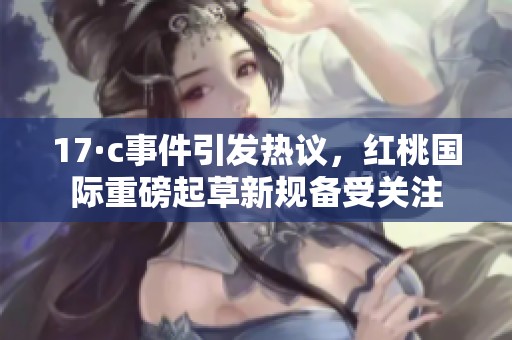 17·c事件引发热议，红桃国际重磅起草新规备受关注