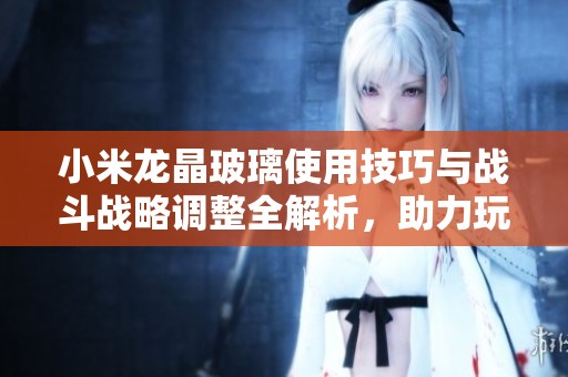 小米龙晶玻璃使用技巧与战斗战略调整全解析，助力玩家制胜的秘诀