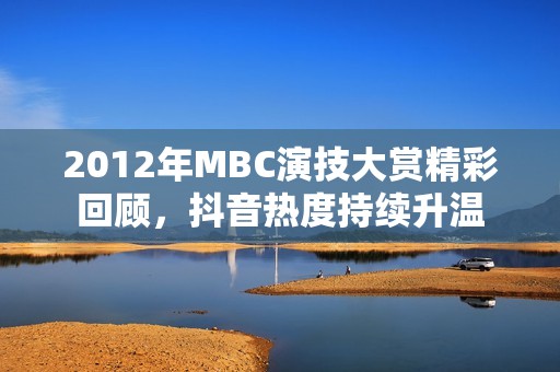 2012年MBC演技大赏精彩回顾，抖音热度持续升温