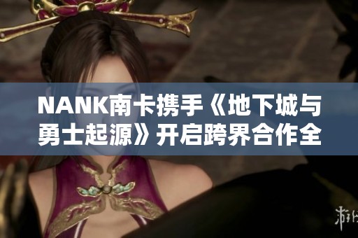 NANK南卡携手《地下城与勇士起源》开启跨界合作全新篇章
