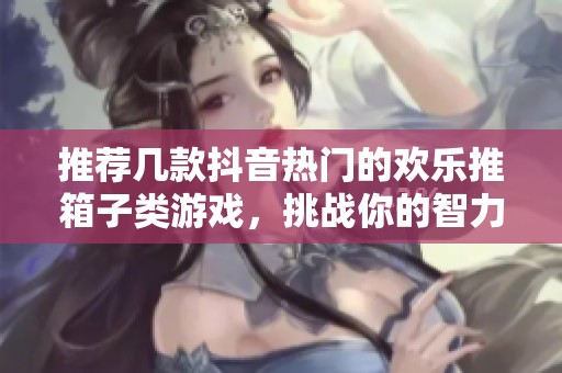 推荐几款抖音热门的欢乐推箱子类游戏，挑战你的智力与反应能力