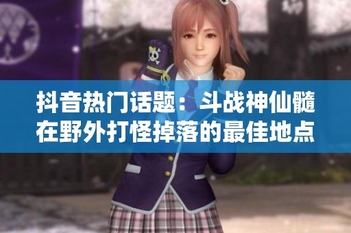 抖音热门话题：斗战神仙髓在野外打怪掉落的最佳地点揭秘