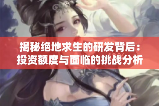 揭秘绝地求生的研发背后：投资额度与面临的挑战分析