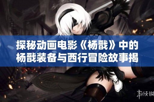 探秘动画电影《杨戬》中的杨戬装备与西行冒险故事揭秘