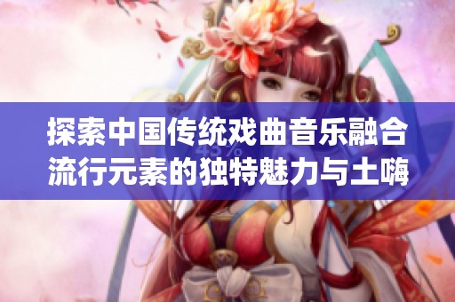 探索中国传统戏曲音乐融合流行元素的独特魅力与土嗨DJ文化