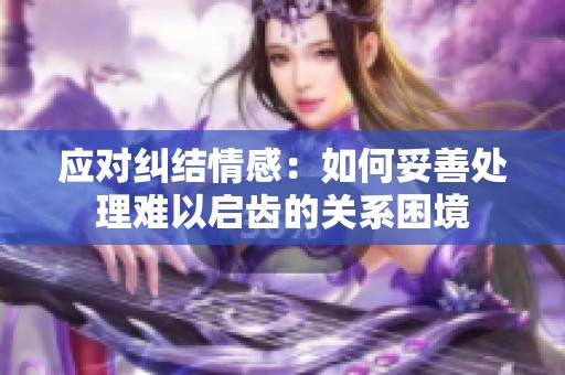 应对纠结情感：如何妥善处理难以启齿的关系困境