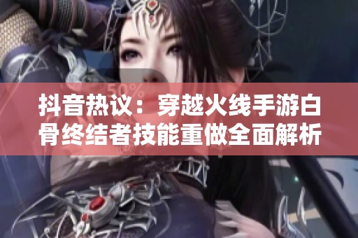 抖音热议：穿越火线手游白骨终结者技能重做全面解析与玩法指南