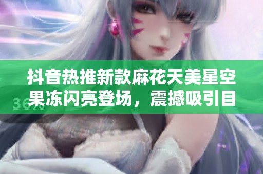 抖音热推新款麻花天美星空果冻闪亮登场，震撼吸引目光！