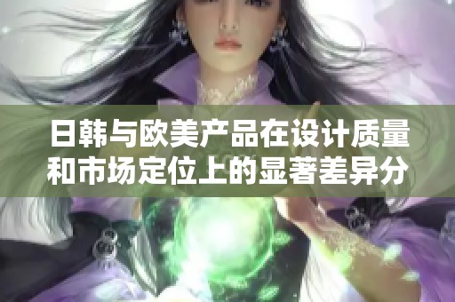 日韩与欧美产品在设计质量和市场定位上的显著差异分析