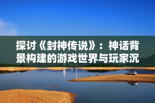 探讨《封神传说》：神话背景构建的游戏世界与玩家沉浸体验