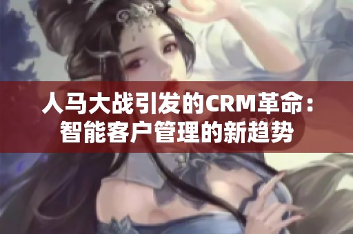 人马大战引发的CRM革命：智能客户管理的新趋势