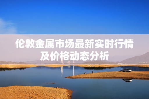伦敦金属市场最新实时行情及价格动态分析