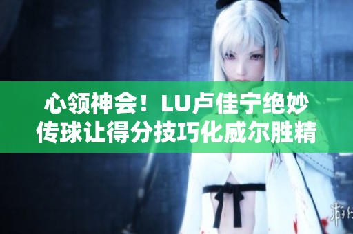心领神会！LU卢佳宁绝妙传球让得分技巧化威尔胜精彩瞬间回顾