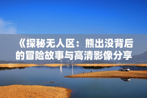 《探秘无人区：熊出没背后的冒险故事与高清影像分享》