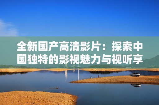 全新国产高清影片：探索中国独特的影视魅力与视听享受