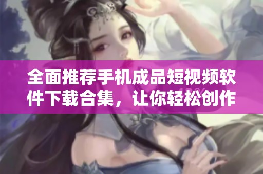 全面推荐手机成品短视频软件下载合集，让你轻松创作分享
