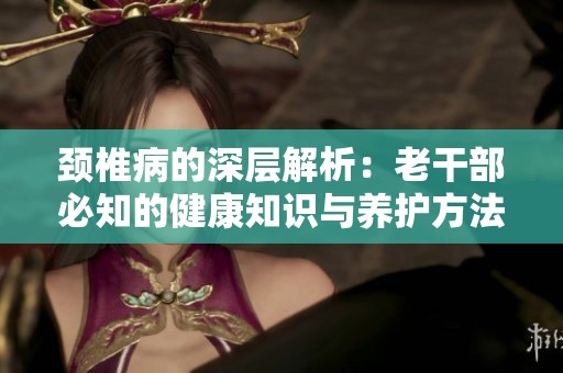 颈椎病的深层解析：老干部必知的健康知识与养护方法