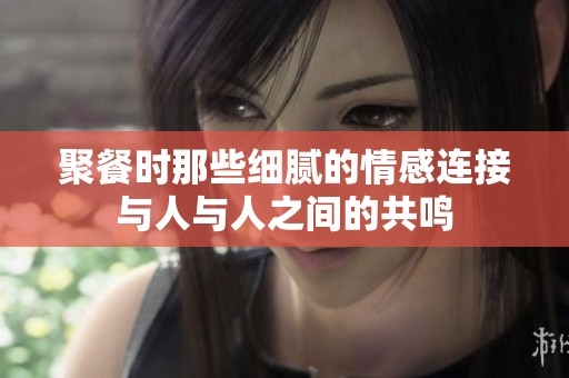 聚餐时那些细腻的情感连接与人与人之间的共鸣