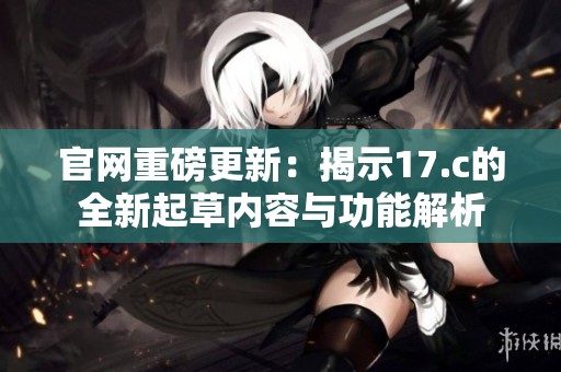 官网重磅更新：揭示17.c的全新起草内容与功能解析
