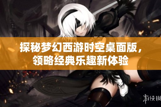探秘梦幻西游时空桌面版，领略经典乐趣新体验
