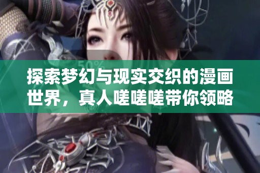 探索梦幻与现实交织的漫画世界，真人嗟嗟嗟带你领略无尽魅力