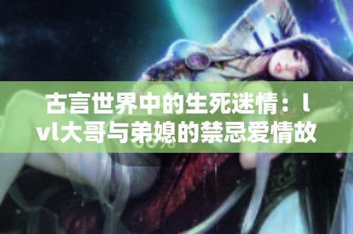 古言世界中的生死迷情：lvl大哥与弟媳的禁忌爱情故事