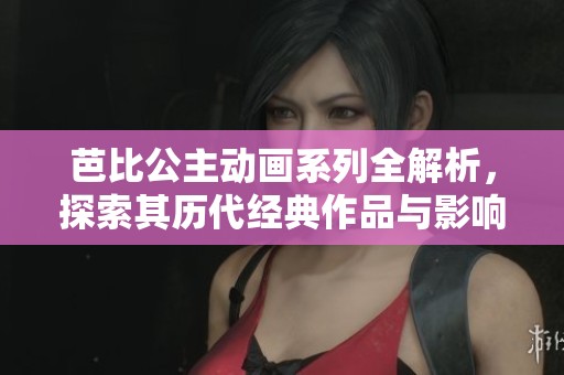 芭比公主动画系列全解析，探索其历代经典作品与影响力