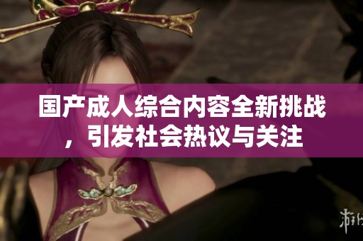 国产成人综合内容全新挑战，引发社会热议与关注