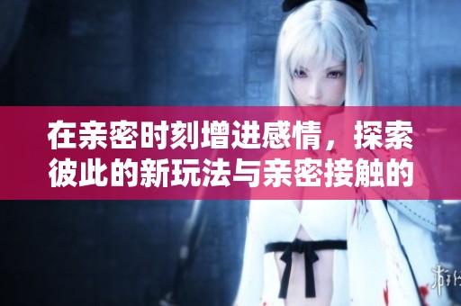 在亲密时刻增进感情，探索彼此的新玩法与亲密接触的方法