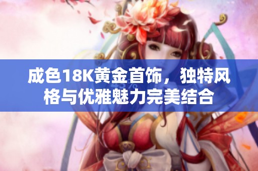 成色18K黄金首饰，独特风格与优雅魅力完美结合