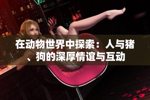 在动物世界中探索：人与猪、狗的深厚情谊与互动