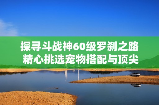 探寻斗战神60级罗刹之路 精心挑选宠物搭配与顶尖武器选择攻略