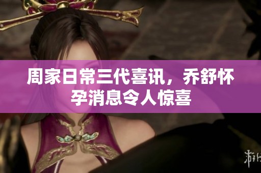 周家日常三代喜讯，乔舒怀孕消息令人惊喜
