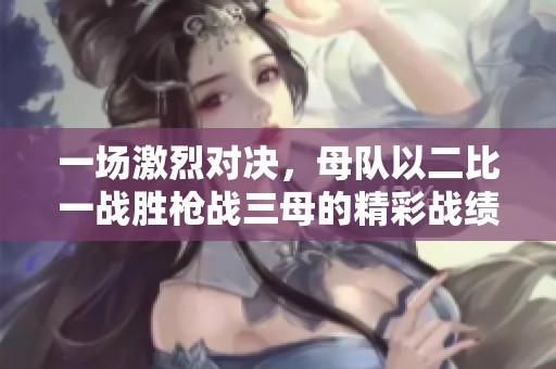 一场激烈对决，母队以二比一战胜枪战三母的精彩战绩