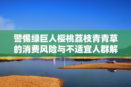 警惕绿巨人樱桃荔枝青青草的消费风险与不适宜人群解析